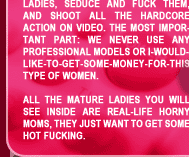 Yes, we just find hot mature ladies, seduce and fuck them, and shoot all the hardcore action on video.